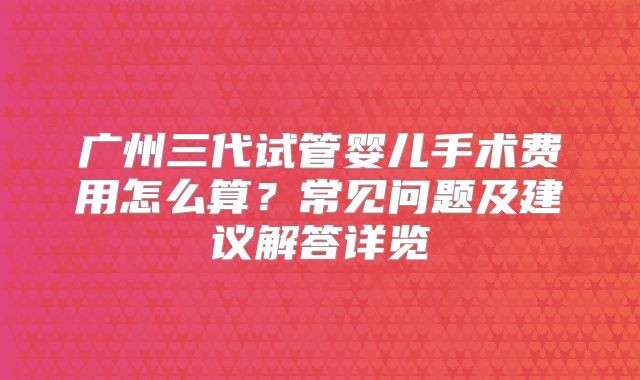 广州三代试管婴儿手术费用怎么算？常见问题及建议解答详览