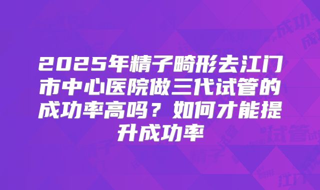 2025年精子畸形去江门市中心医院做三代试管的成功率高吗？如何才能提升成功率