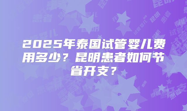 2025年泰国试管婴儿费用多少？昆明患者如何节省开支？
