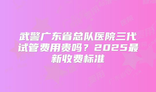 武警广东省总队医院三代试管费用贵吗?2025最新收费标准