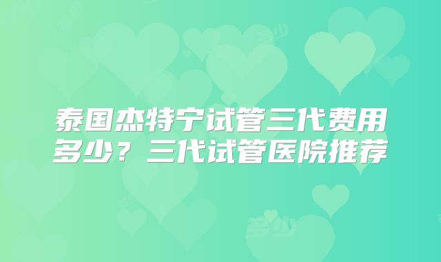 泰国杰特宁试管三代费用多少？三代试管医院推荐