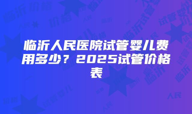 临沂人民医院试管婴儿费用多少?2025试管价格表