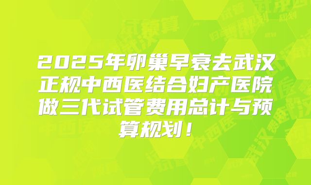 2025年卵巢早衰去武汉正规中西医结合妇产医院做三代试管费用总计与预算规划！
