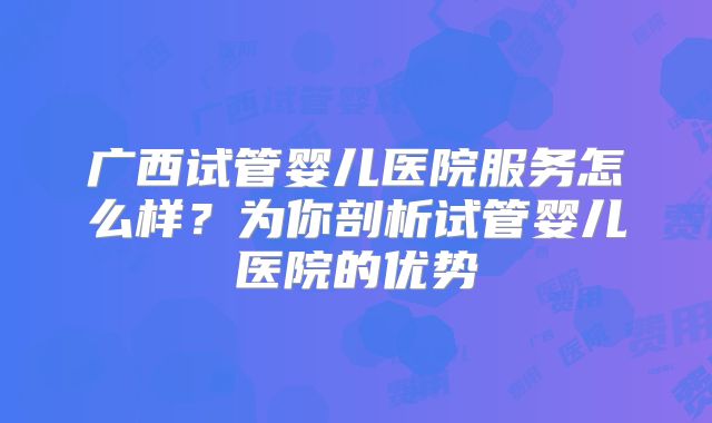 广西试管婴儿医院服务怎么样？为你剖析试管婴儿医院的优势