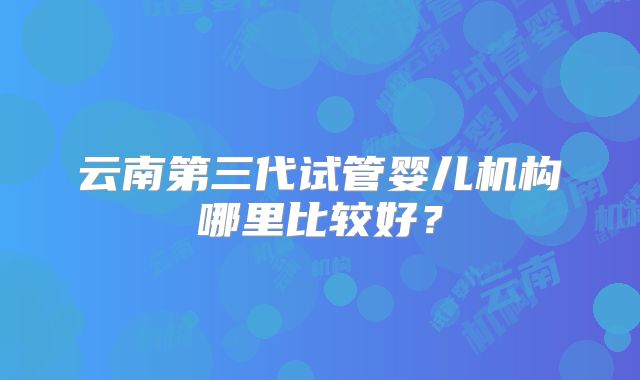 云南第三代试管婴儿机构哪里比较好？