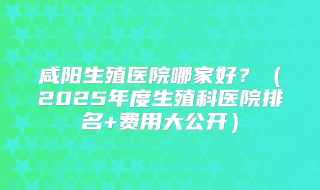咸阳生殖医院哪家好?(2025年度生殖科医院排名+费用大公开)
