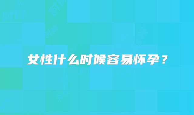 女性什么时候容易怀孕？
