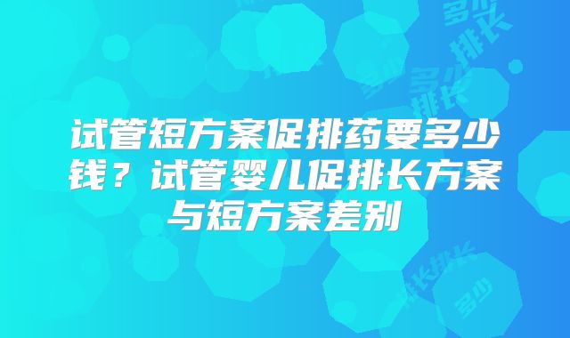 试管短方案促排药要多少钱？试管婴儿促排长方案与短方案差别