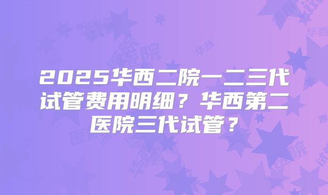 2025华西二院一二三代试管费用明细?华西第二医院三代试管?