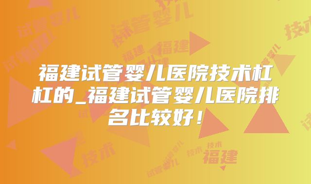 福建试管婴儿医院技术杠杠的_福建试管婴儿医院排名比较好！