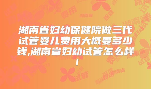 湖南省妇幼保健院做三代试管婴儿费用大概要多少钱,湖南省妇幼试管怎么样！
