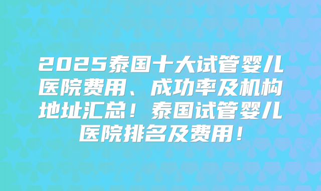 2025泰国十大试管婴儿医院费用、成功率及机构地址汇总!泰国试管婴儿医院排名及费用!