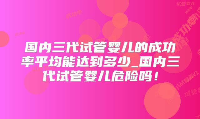 国内三代试管婴儿的成功率平均能达到多少_国内三代试管婴儿危险吗！