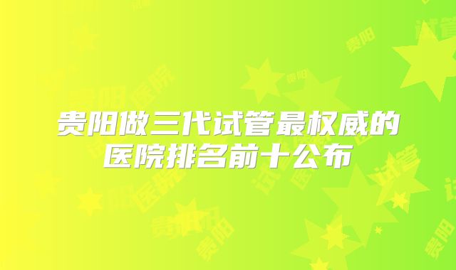 贵阳做三代试管最权威的医院排名前十公布