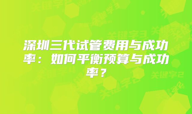深圳三代试管费用与成功率:如何平衡预算与成功率?