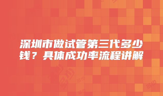 深圳市做试管第三代多少钱？具体成功率流程讲解