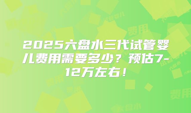 2025六盘水三代试管婴儿费用需要多少?预估7-12万左右!