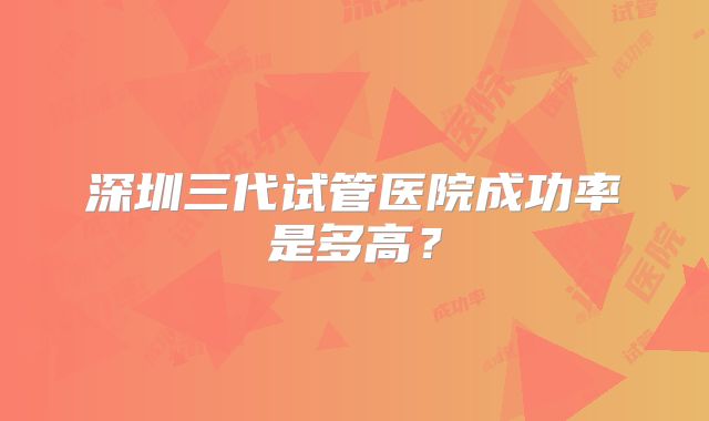 深圳三代试管医院成功率是多高?