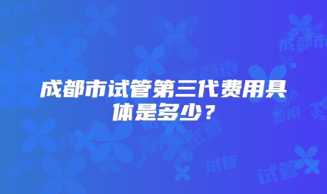 成都市试管第三代费用具体是多少？