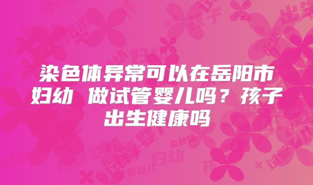 染色体异常可以在岳阳市妇幼 做试管婴儿吗?孩子出生健康吗