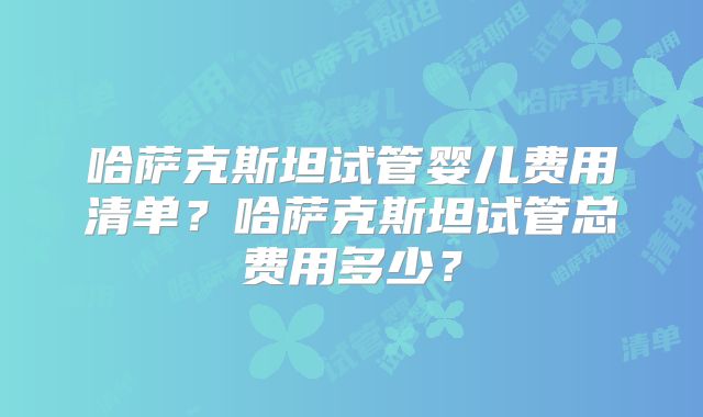 哈萨克斯坦试管婴儿费用清单？哈萨克斯坦试管总费用多少？