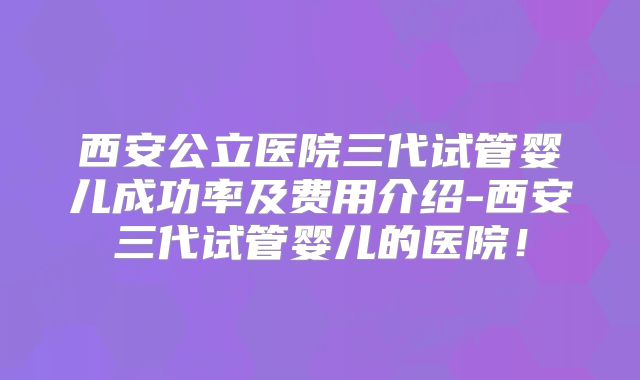 西安公立医院三代试管婴儿成功率及费用介绍-西安三代试管婴儿的医院！