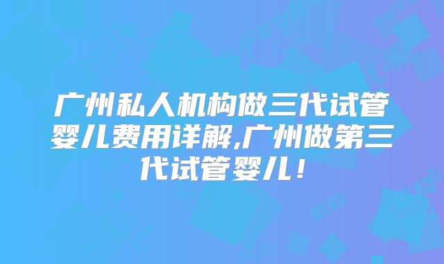 广州私人机构做三代试管婴儿费用详解,广州做第三代试管婴儿！