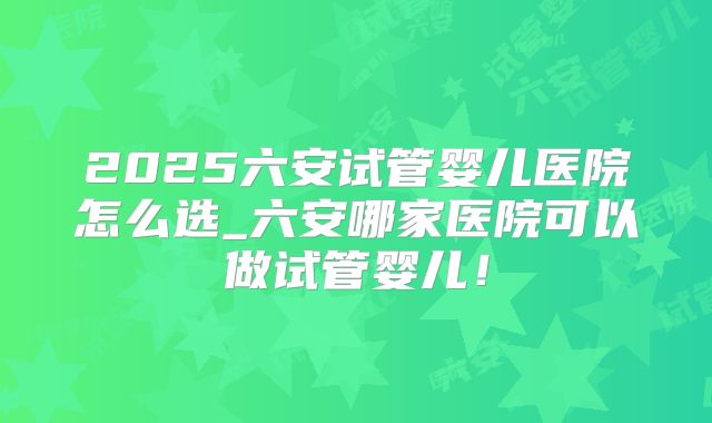 2025六安试管婴儿医院怎么选_六安哪家医院可以做试管婴儿！