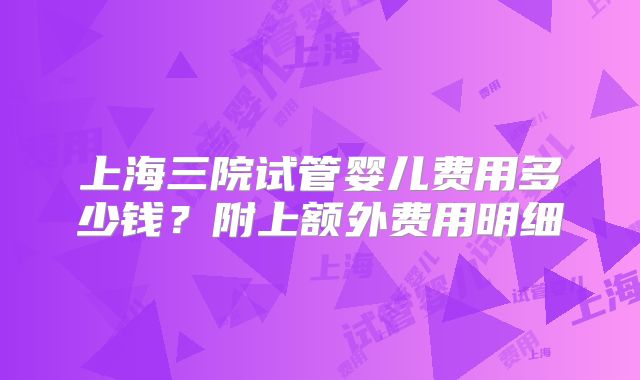 上海三院试管婴儿费用多少钱？附上额外费用明细