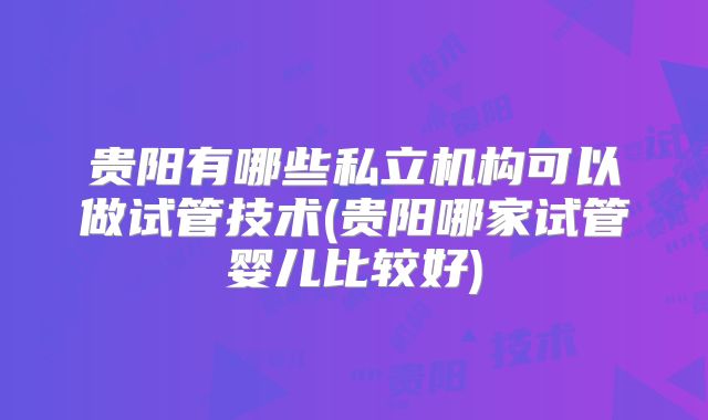 贵阳有哪些私立机构可以做试管技术(贵阳哪家试管婴儿比较好)