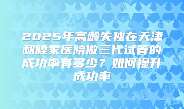 2025年高龄失独在天津和睦家医院做三代试管的成功率有多少？如何提升成功率