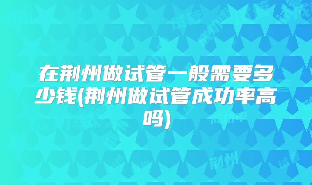 在荆州做试管一般需要多少钱(荆州做试管成功率高吗)