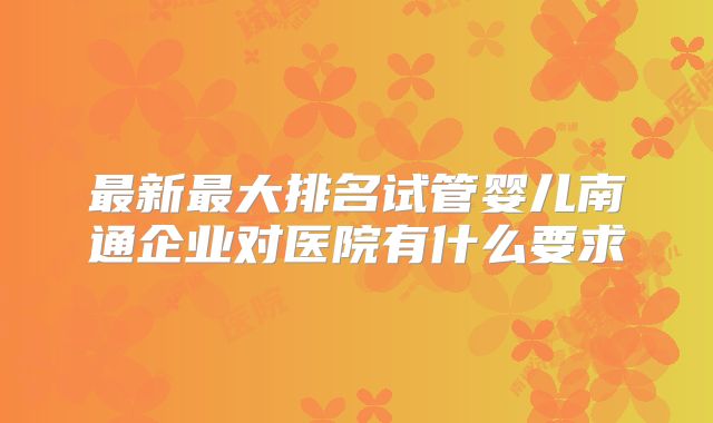 最新最大排名试管婴儿南通企业对医院有什么要求