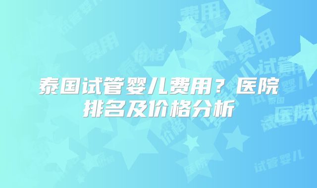 泰国试管婴儿费用？医院排名及价格分析
