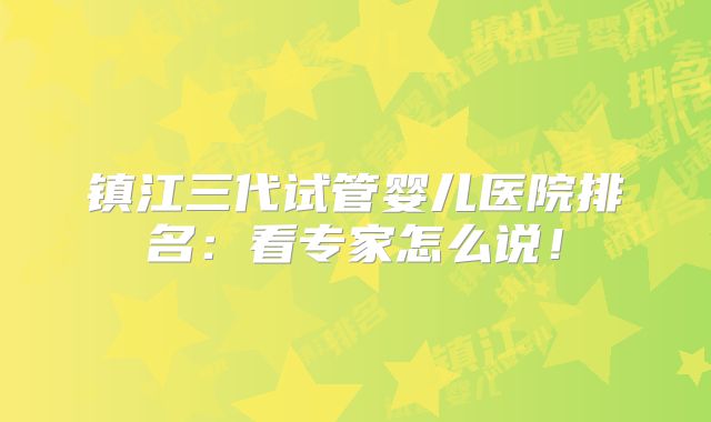 镇江三代试管婴儿医院排名：看专家怎么说！