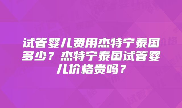 试管婴儿费用杰特宁泰国多少？杰特宁泰国试管婴儿价格贵吗？