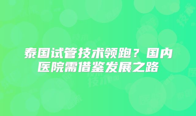 泰国试管技术领跑？国内医院需借鉴发展之路