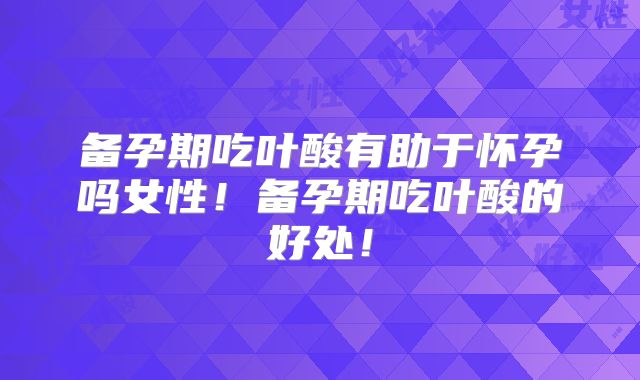 备孕期吃叶酸有助于怀孕吗女性！备孕期吃叶酸的好处！