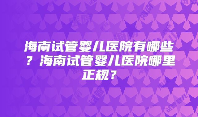 海南试管婴儿医院有哪些?海南试管婴儿医院哪里正规?