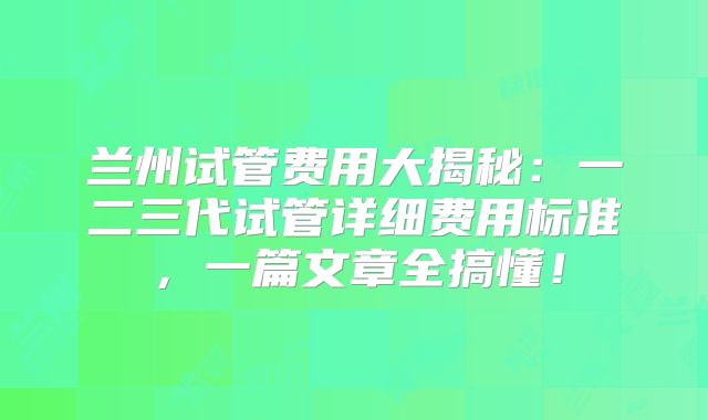 兰州试管费用大揭秘:一二三代试管详细费用标准,一篇文章全搞懂!