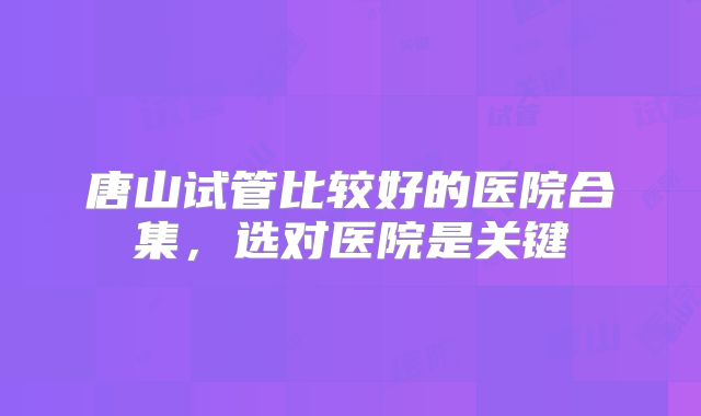 唐山试管比较好的医院合集，选对医院是关键