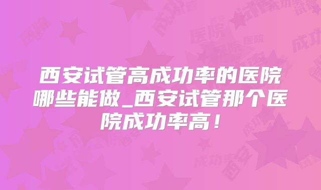 西安试管高成功率的医院哪些能做_西安试管那个医院成功率高！