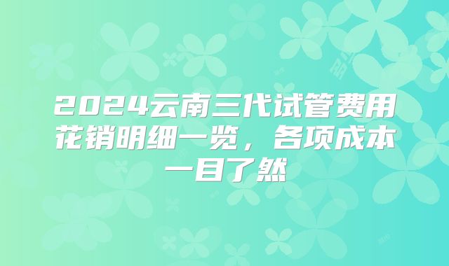 2024云南三代试管费用花销明细一览，各项成本一目了然