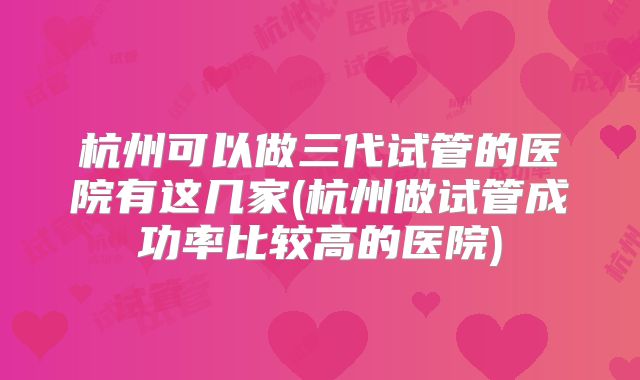 杭州可以做三代试管的医院有这几家(杭州做试管成功率比较高的医院)