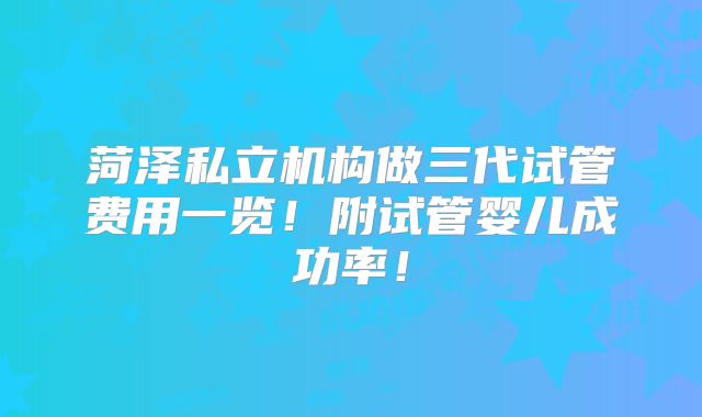 菏泽私立机构做三代试管费用一览！附试管婴儿成功率！