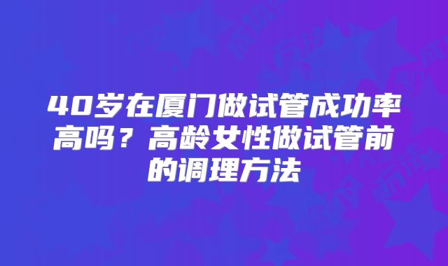 40岁在厦门做试管成功率高吗?高龄女性做试管前的调理方法