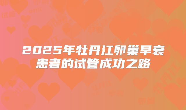 2025年牡丹江卵巢早衰患者的试管成功之路