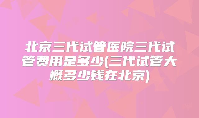 北京三代试管医院三代试管费用是多少(三代试管大概多少钱在北京)