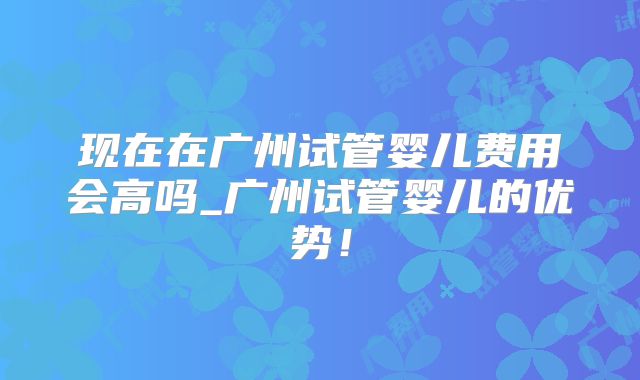 现在在广州试管婴儿费用会高吗_广州试管婴儿的优势！