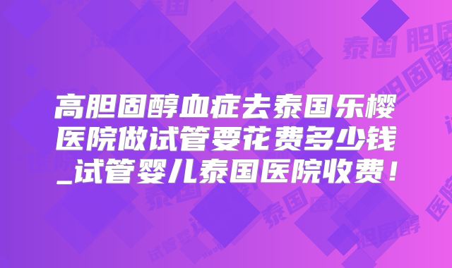 高胆固醇血症去泰国乐樱医院做试管要花费多少钱_试管婴儿泰国医院收费！